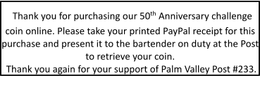 Thank you for purchasing our 50th Anniversary challenge coin online. Please take your printed PayPal receipt for this purchase and present it to the bartender on duty at the Post to retrieve your coin. Thank you again for your support of Palm Valley Post #233.